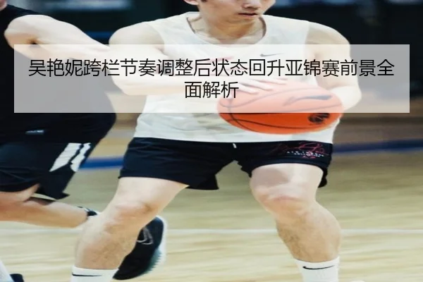 吴艳妮跨栏节奏调整后状态回升亚锦赛前景全面解析